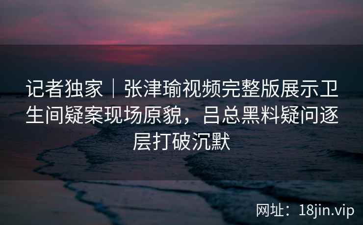 记者独家｜张津瑜视频完整版展示卫生间疑案现场原貌，吕总黑料疑问逐层打破沉默