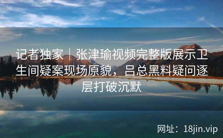 记者独家|张津瑜视频完整版展示卫生间疑案现场原貌,吕总黑料疑问逐层打破沉默 记者独家|张津瑜视频完整版展示卫生间疑案现场原貌,吕总黑料疑问逐层打破沉默