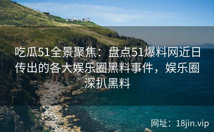 吃瓜51全景聚焦：盘点51爆料网近日传出的各大娱乐圈黑料事件，娱乐圈深扒黑料