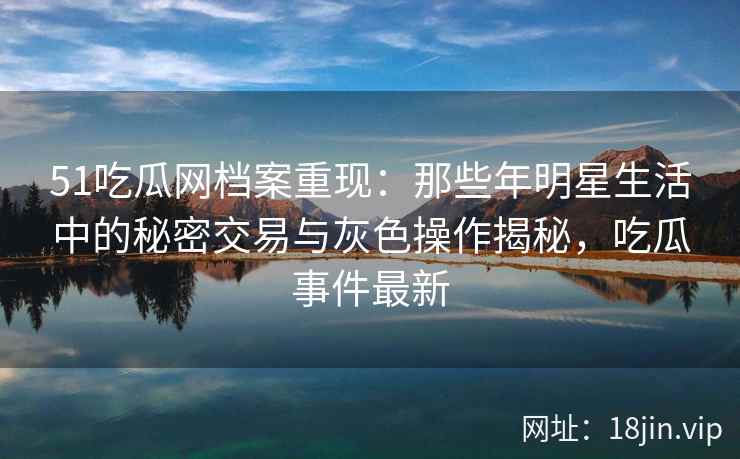 51吃瓜网档案重现：那些年明星生活中的秘密交易与灰色操作揭秘，吃瓜事件最新