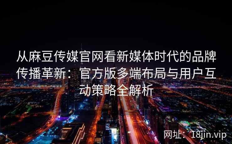 从麻豆传媒官网看新媒体时代的品牌传播革新:官方版多端布局与用户互动策略全解析 从麻豆传媒官网看新媒体时代的品牌传播革新:官方版多端布局与用户互动策略全解析