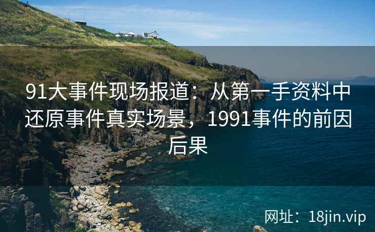 91大事件现场报道:从第一手资料中还原事件真实场景,1991事件的前因后果 91大事件现场报道:从第一手资料中还原事件真实场景,1991事件的前因后果