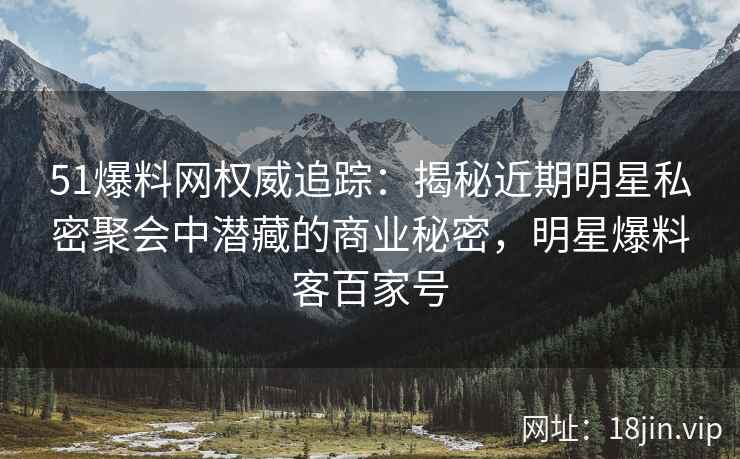 51爆料网权威追踪：揭秘近期明星私密聚会中潜藏的商业秘密，明星爆料客百家号