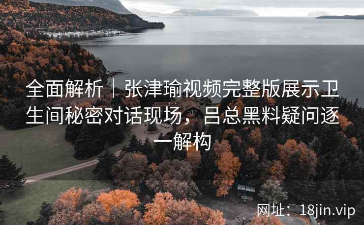 全面解析｜张津瑜视频完整版展示卫生间秘密对话现场，吕总黑料疑问逐一解构