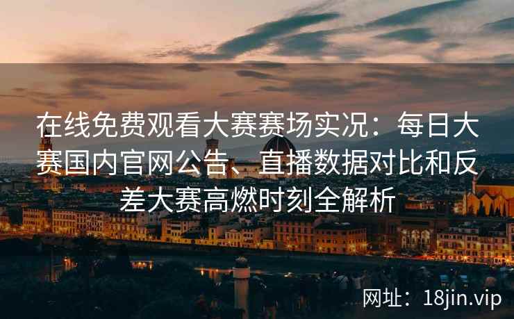 在线免费观看大赛赛场实况：每日大赛国内官网公告、直播数据对比和反差大赛高燃时刻全解析
