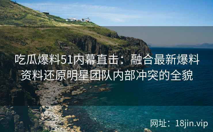 吃瓜爆料51内幕直击：融合最新爆料资料还原明星团队内部冲突的全貌