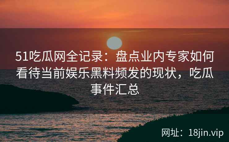 51吃瓜网全记录：盘点业内专家如何看待当前娱乐黑料频发的现状，吃瓜事件汇总