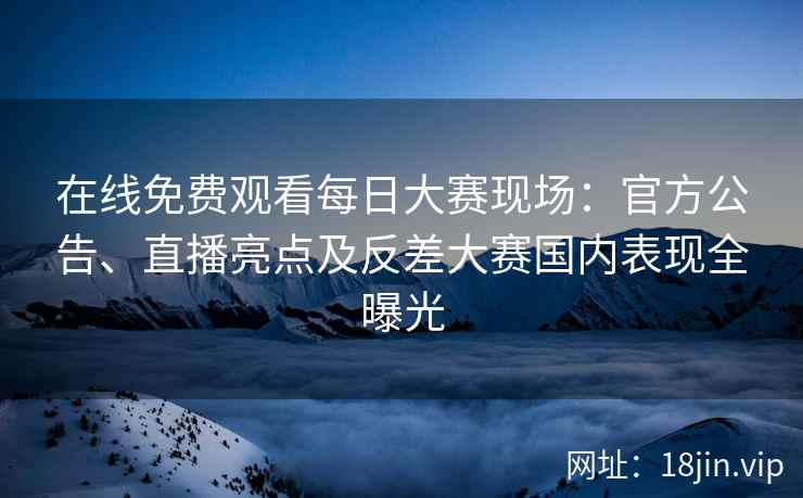 在线免费观看每日大赛现场：官方公告、直播亮点及反差大赛国内表现全曝光