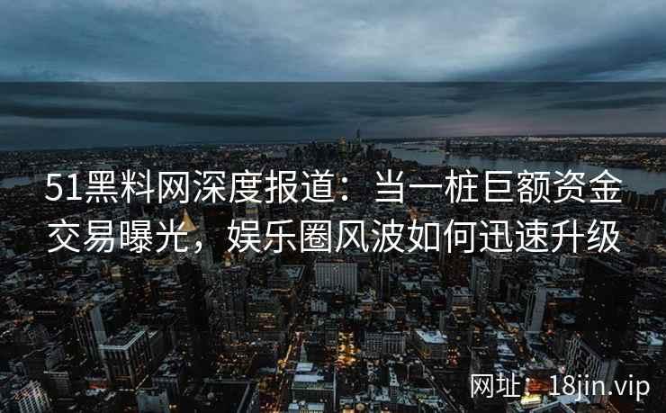 51黑料网深度报道：当一桩巨额资金交易曝光，娱乐圈风波如何迅速升级