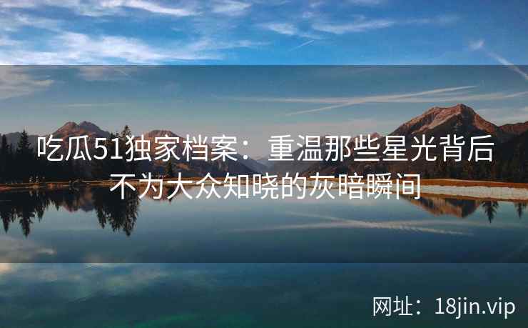 吃瓜51独家档案：重温那些星光背后不为大众知晓的灰暗瞬间