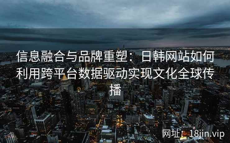 信息融合与品牌重塑：日韩网站如何利用跨平台数据驱动实现文化全球传播