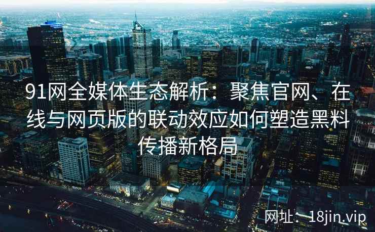 91网全媒体生态解析：聚焦官网、在线与网页版的联动效应如何塑造黑料传播新格局
