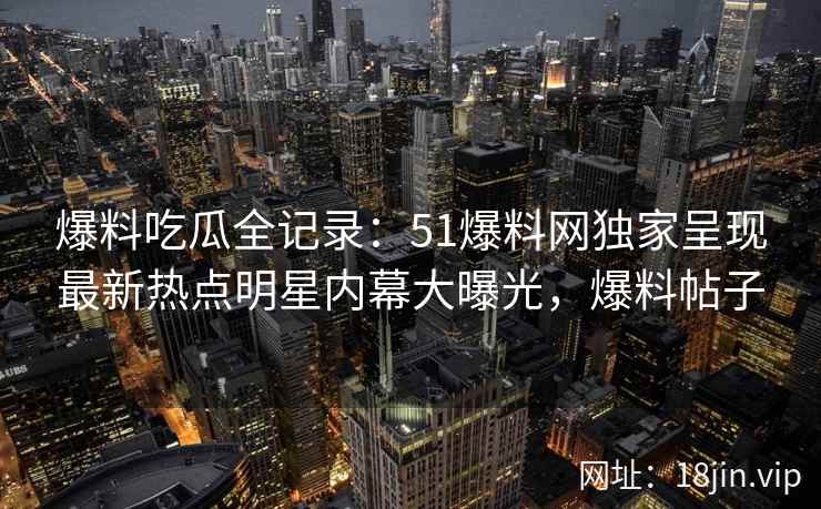 爆料吃瓜全记录：51爆料网独家呈现最新热点明星内幕大曝光，爆料帖子