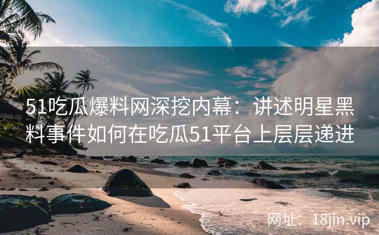 51吃瓜爆料网深挖内幕：讲述明星黑料事件如何在吃瓜51平台上层层递进