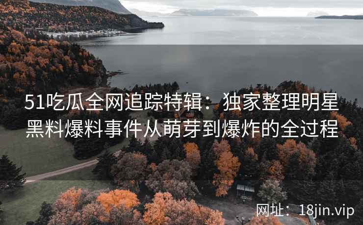 51吃瓜全网追踪特辑：独家整理明星黑料爆料事件从萌芽到爆炸的全过程