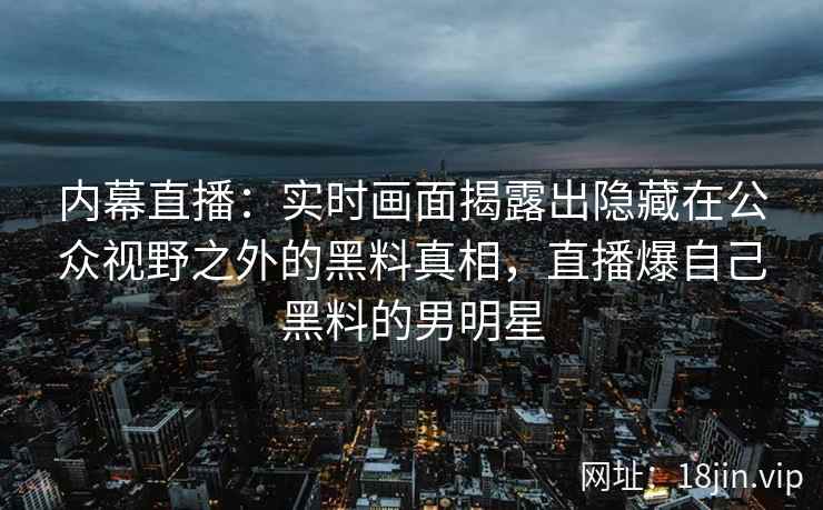 内幕直播:实时画面揭露出隐藏在公众视野之外的黑料真相,直播爆自己黑料的男明星 内幕直播:实时画面揭露出隐藏在公众视野之外的黑料真相,直播爆自己黑料的男明星
