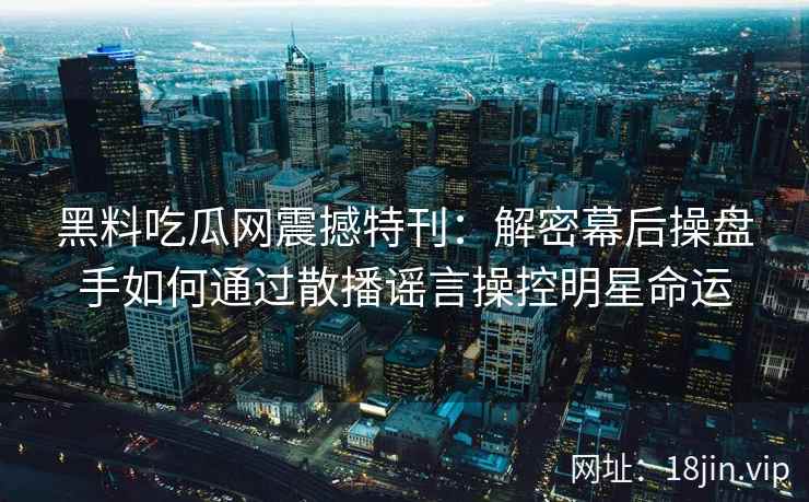 黑料吃瓜网震撼特刊:解密幕后操盘手如何通过散播谣言操控明星命运 黑料吃瓜网震撼特刊:解密幕后操盘手如何通过散播谣言操控明星命运