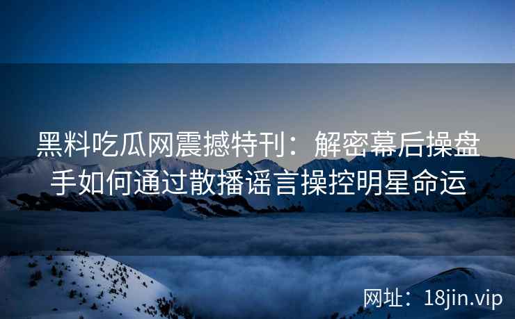 黑料吃瓜网震撼特刊:解密幕后操盘手如何通过散播谣言操控明星命运 黑料吃瓜网震撼特刊:解密幕后操盘手如何通过散播谣言操控明星命运