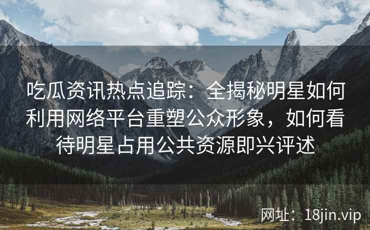 吃瓜资讯热点追踪:全揭秘明星如何利用网络平台重塑公众形象,如何看待明星占用公共资源即兴评述 吃瓜资讯热点追踪:全揭秘明星如何利用网络平台重塑公众形象,如何看待明星占用公共资源即兴评述