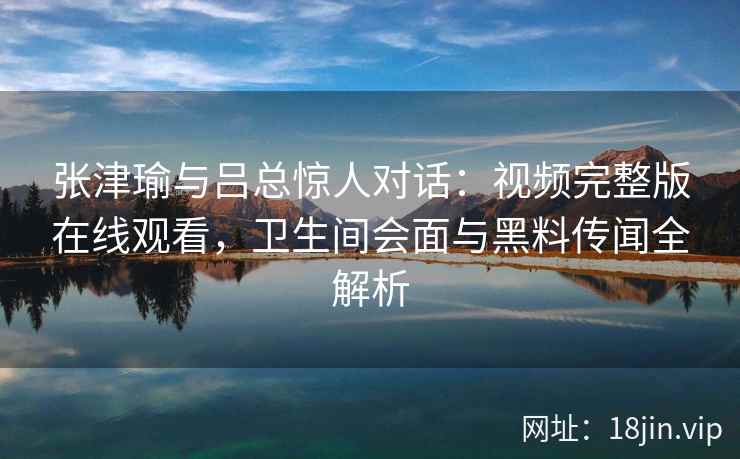 张津瑜与吕总惊人对话:视频完整版在线观看,卫生间会面与黑料传闻全解析 张津瑜与吕总惊人对话:视频完整版在线观看,卫生间会面与黑料传闻全解析