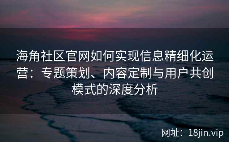 海角社区官网如何实现信息精细化运营：专题策划、内容定制与用户共创模式的深度分析