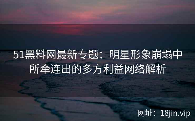 51黑料网最新专题：明星形象崩塌中所牵连出的多方利益网络解析