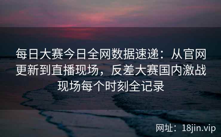 每日大赛今日全网数据速递：从官网更新到直播现场，反差大赛国内激战现场每个时刻全记录