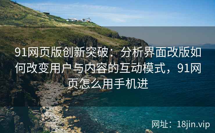 91网页版创新突破：分析界面改版如何改变用户与内容的互动模式，91网页怎么用手机进
