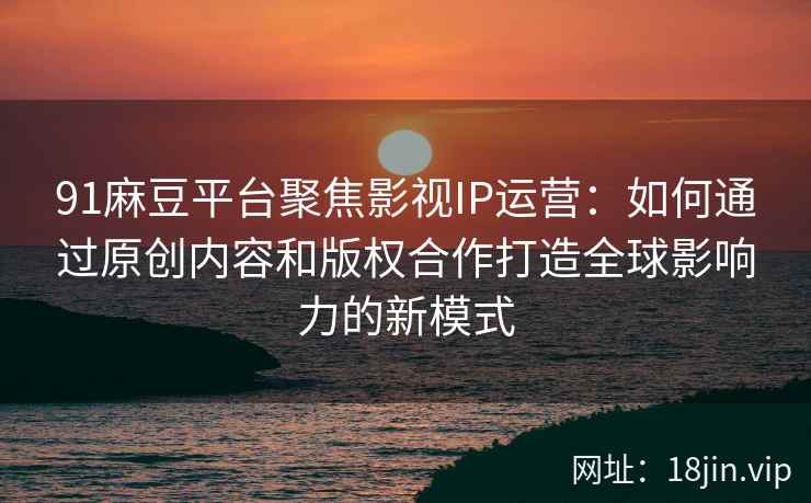 91麻豆平台聚焦影视IP运营：如何通过原创内容和版权合作打造全球影响力的新模式