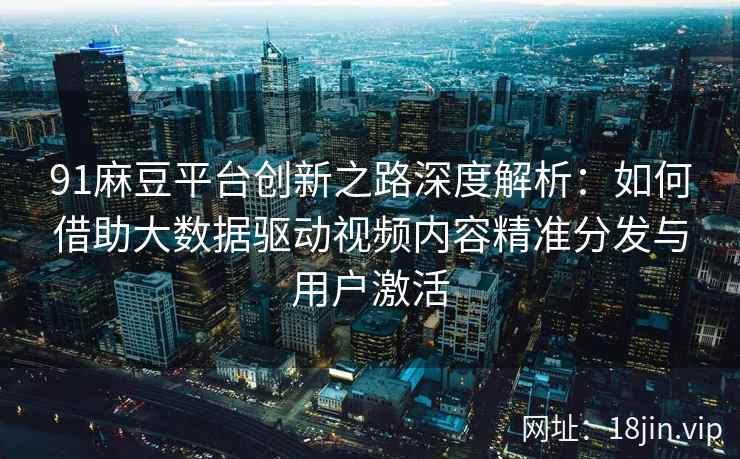 91麻豆平台创新之路深度解析：如何借助大数据驱动视频内容精准分发与用户激活