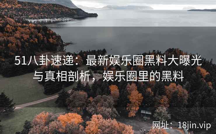 51八卦速递：最新娱乐圈黑料大曝光与真相剖析，娱乐圈里的黑料