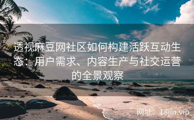 透视麻豆网社区如何构建活跃互动生态：用户需求、内容生产与社交运营的全景观察