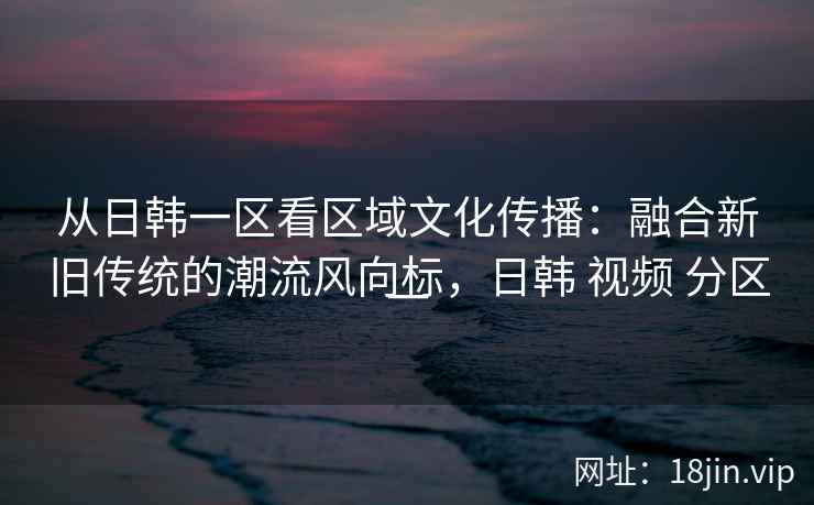 从日韩一区看区域文化传播:融合新旧传统的潮流风向标,日韩 视频 分区一 从日韩一区看区域文化传播:融合新旧传统的潮流风向标,日韩 视频 分区一