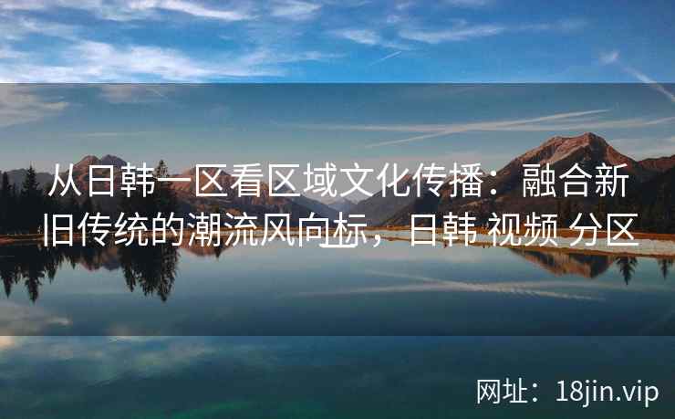 从日韩一区看区域文化传播:融合新旧传统的潮流风向标,日韩 视频 分区一 从日韩一区看区域文化传播:融合新旧传统的潮流风向标,日韩 视频 分区一