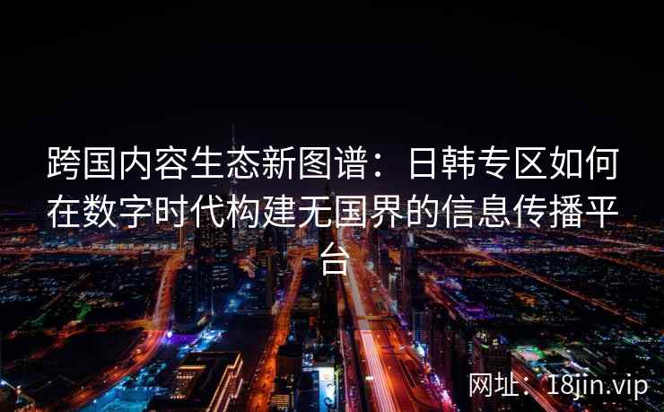 跨国内容生态新图谱：日韩专区如何在数字时代构建无国界的信息传播平台