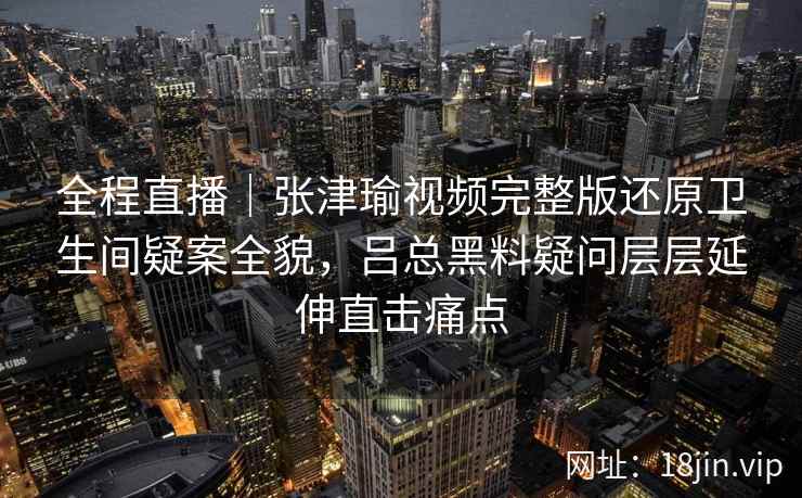全程直播｜张津瑜视频完整版还原卫生间疑案全貌，吕总黑料疑问层层延伸直击痛点