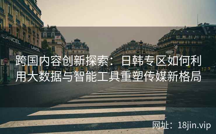 跨国内容创新探索：日韩专区如何利用大数据与智能工具重塑传媒新格局