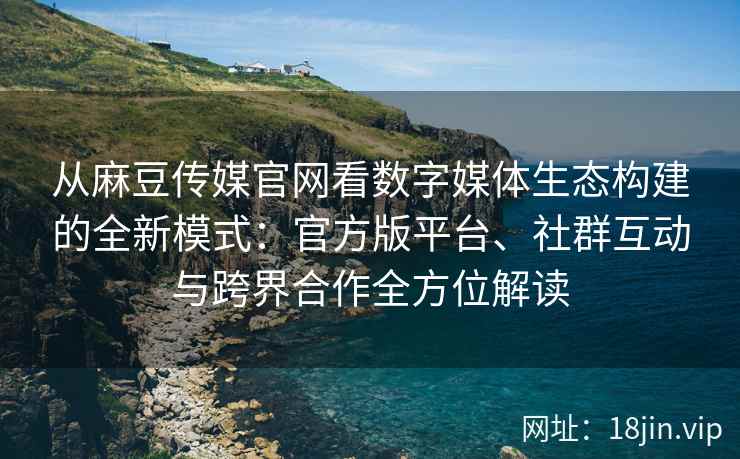 从麻豆传媒官网看数字媒体生态构建的全新模式：官方版平台、社群互动与跨界合作全方位解读