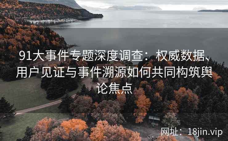 91大事件专题深度调查：权威数据、用户见证与事件溯源如何共同构筑舆论焦点