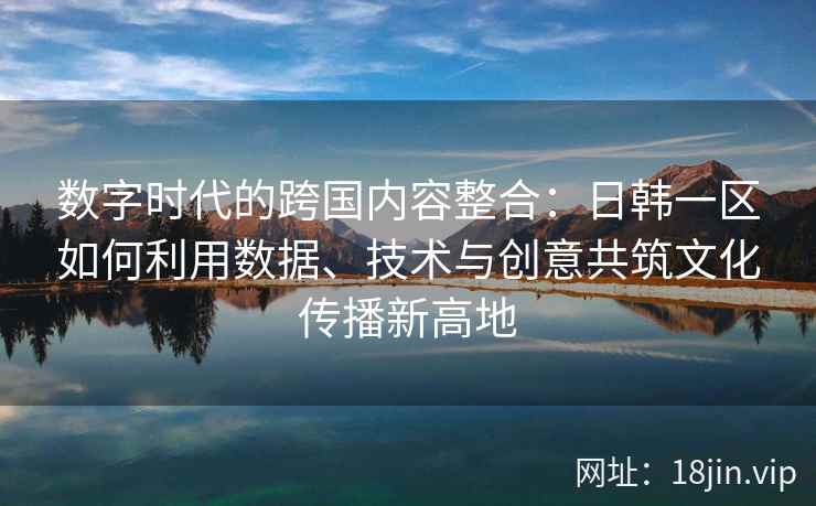数字时代的跨国内容整合：日韩一区如何利用数据、技术与创意共筑文化传播新高地