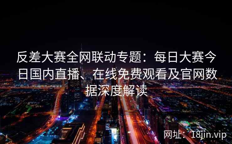 反差大赛全网联动专题：每日大赛今日国内直播、在线免费观看及官网数据深度解读