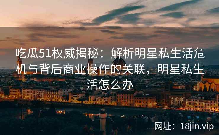 吃瓜51权威揭秘：解析明星私生活危机与背后商业操作的关联，明星私生活怎么办