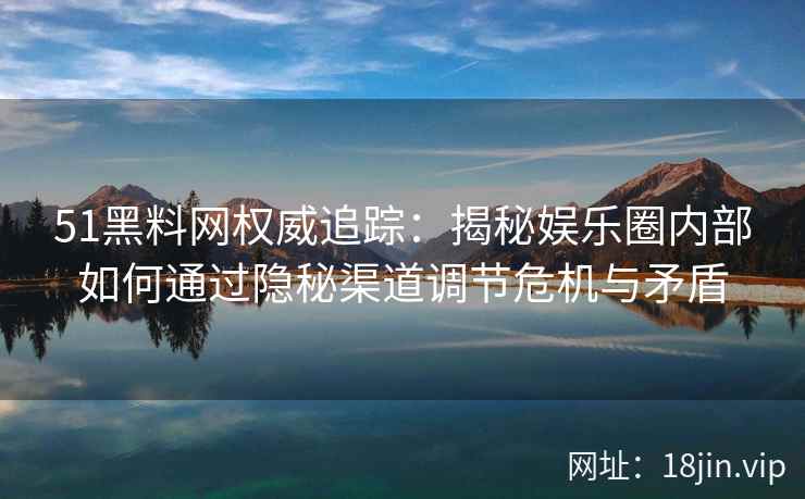 51黑料网权威追踪：揭秘娱乐圈内部如何通过隐秘渠道调节危机与矛盾