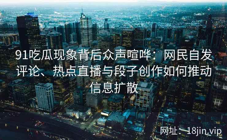 91吃瓜现象背后众声喧哗：网民自发评论、热点直播与段子创作如何推动信息扩散