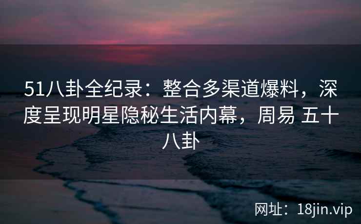51八卦全纪录:整合多渠道爆料,深度呈现明星隐秘生活内幕,周易 五十八卦 51八卦全纪录:整合多渠道爆料,深度呈现明星隐秘生活内幕,周易 五十八卦