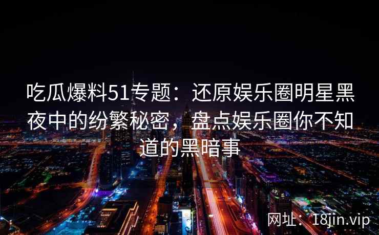 吃瓜爆料51专题：还原娱乐圈明星黑夜中的纷繁秘密，盘点娱乐圈你不知道的黑暗事