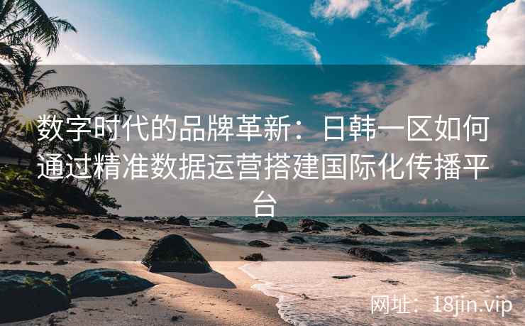 数字时代的品牌革新:日韩一区如何通过精准数据运营搭建国际化传播平台 数字时代的品牌革新:日韩一区如何通过精准数据运营搭建国际化传播平台