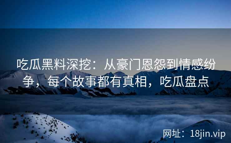 吃瓜黑料深挖：从豪门恩怨到情感纷争，每个故事都有真相，吃瓜盘点