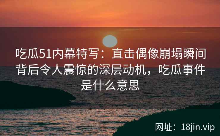 吃瓜51内幕特写：直击偶像崩塌瞬间背后令人震惊的深层动机，吃瓜事件是什么意思