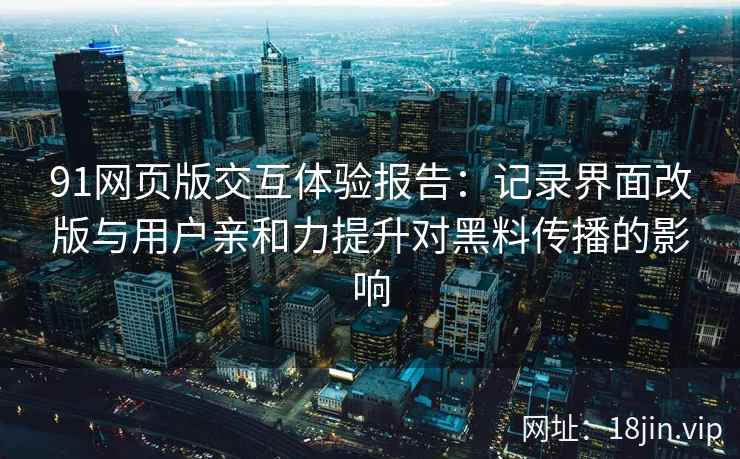 91网页版交互体验报告：记录界面改版与用户亲和力提升对黑料传播的影响